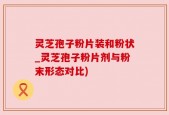 灵芝孢子粉片装和粉状_灵芝孢子粉片剂与粉末形态对比)