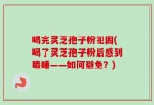 喝完灵芝孢子粉犯困(喝了灵芝孢子粉后感到瞌睡——如何避免？)