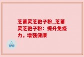 芝莆灵芝孢子粉_芝莆灵芝孢子粉：提升免疫力，增强健康
