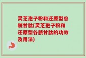 灵芝孢子粉和还原型谷胱甘肽(灵芝孢子粉和还原型谷胱甘肽的功效及用法)