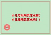 小儿可以喝灵芝水嘛(小儿能喝灵芝水吗？)