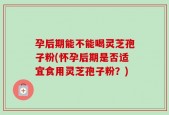 孕后期能不能喝灵芝孢子粉(怀孕后期是否适宜食用灵芝孢子粉？)