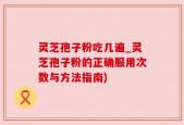 灵芝孢子粉吃几遍_灵芝孢子粉的正确服用次数与方法指南)