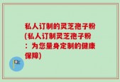 私人订制的灵芝孢子粉(私人订制灵芝孢子粉：为您量身定制的健康保障)