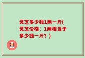 灵芝多少钱1两一斤(灵芝价格：1两相当于多少钱一斤？)