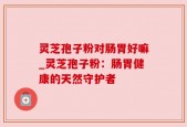 灵芝孢子粉对肠胃好嘛_灵芝孢子粉：肠胃健康的天然守护者