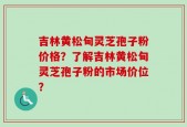 吉林黄松甸灵芝孢子粉价格？了解吉林黄松甸灵芝孢子粉的市场价位？