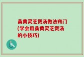 桑黄灵芝煲汤做法窍门(学会用桑黄灵芝煲汤的小技巧)