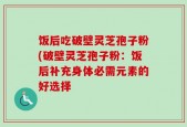 饭后吃破壁灵芝孢子粉(破壁灵芝孢子粉：饭后补充身体必需元素的好选择