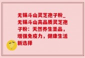 无锡斗山灵芝孢子粉_无锡斗山高品质灵芝孢子粉：天然养生圣品，增强免疫力，健康生活新选择