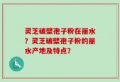 灵芝破壁孢子粉在丽水？灵芝破壁孢子粉的丽水产地及特点？