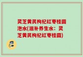 灵芝黄芪枸杞红枣桂圆泡水(滋补养生水：灵芝黄芪枸杞红枣桂圆)