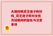 大姨妈喝灵芝孢子粉好吗_灵芝孢子粉对女性月经期间的益处与注意事项