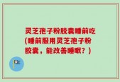 灵芝孢子粉胶囊睡前吃(睡前服用灵芝孢子粉胶囊，能改善睡眠？)