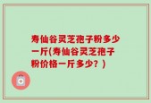 寿仙谷灵芝孢子粉多少一斤(寿仙谷灵芝孢子粉价格一斤多少？)