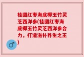 桂圆红枣海底椰玉竹灵芝西洋参(桂圆红枣海底椰玉竹灵芝西洋参合力，打造滋补养生之王)
