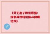 《灵芝孢子粉范恩强：探索其独特价值与健康功效》