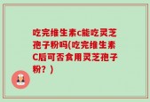 吃完维生素c能吃灵芝孢子粉吗(吃完维生素C后可否食用灵芝孢子粉？)