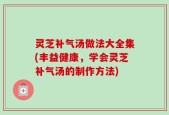 灵芝补气汤做法大全集(丰益健康，学会灵芝补气汤的制作方法)