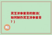 灵芝洋参蜜膏的做法(如何制作灵芝洋参蜜膏？)