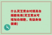什么灵芝煮水对提高白细胞有用(灵芝煮水可增加白细胞，有益身体健康)
