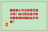 糖尿病人可以和灵芝孢子粉？探讨灵芝孢子粉对糖尿病的辅助治疗效果？