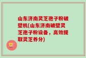 山东济南灵芝孢子粉破壁机(山东济南破壁灵芝孢子粉设备，高效提取灵芝养分)