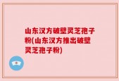 山东汉方破壁灵芝孢子粉(山东汉方推出破壁灵芝孢子粉)