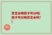 灵芝水喂鸽子可以吗(鸽子可以喝灵芝水吗？)