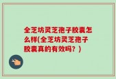 全芝坊灵芝孢子胶囊怎么样(全芝坊灵芝孢子胶囊真的有效吗？)
