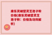康乐灵破壁灵芝孢子粉价格(康乐灵破壁灵芝孢子粉：价格及功效解析)