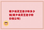 朝夕缘灵芝孢子粉多少钱(朝夕缘灵芝孢子粉价格公布)
