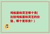 鸡枞菌和灵芝哪个贵(比较鸡枞菌和灵芝的价值，哪个更昂贵？)
