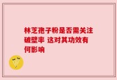 林芝孢子粉是否需关注破壁率 这对其功效有何影响