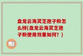 盘龙云海灵芝孢子粉怎么样(盘龙云海灵芝孢子粉使用效果如何？)