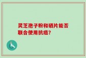 灵芝孢子粉和硒片能否联合使用抗癌？