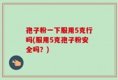孢子粉一下服用5克行吗(服用5克孢子粉安全吗？)