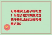 万寿康灵芝孢子粉礼盒？为您介绍万寿康灵芝孢子粉礼盒的功效和使用方法？
