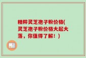 精粹灵芝孢子粉价格(灵芝孢子粉价格大起大落，你值得了解！)