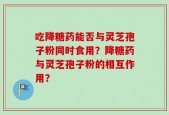 吃降糖药能否与灵芝孢子粉同时食用？降糖药与灵芝孢子粉的相互作用？