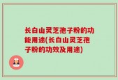 长白山灵芝孢子粉的功能用途(长白山灵芝孢子粉的功效及用途)