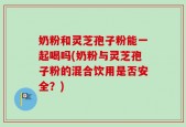 奶粉和灵芝孢子粉能一起喝吗(奶粉与灵芝孢子粉的混合饮用是否安全？)