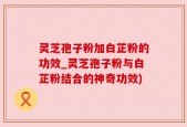 灵芝孢子粉加白芷粉的功效_灵芝孢子粉与白芷粉结合的神奇功效)