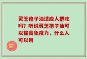 灵芝孢子油适应人群吃吗？听说灵芝孢子油可以提高免疫力，什么人可以用