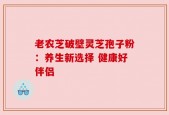 老农芝破壁灵芝孢子粉：养生新选择 健康好伴侣