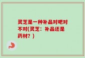 灵芝是一种补品对吧对不对(灵芝：补品还是药材？)