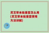 灵芝草本能量套怎么用(灵芝草本能量套使用方法详解)