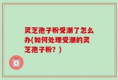 灵芝孢子粉受潮了怎么办(如何处理受潮的灵芝孢子粉？)