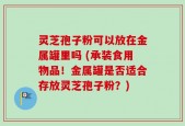 灵芝孢子粉可以放在金属罐里吗 (承装食用物品！金属罐是否适合存放灵芝孢子粉？)