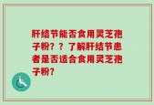 肝结节能否食用灵芝孢子粉？？了解肝结节患者是否适合食用灵芝孢子粉？